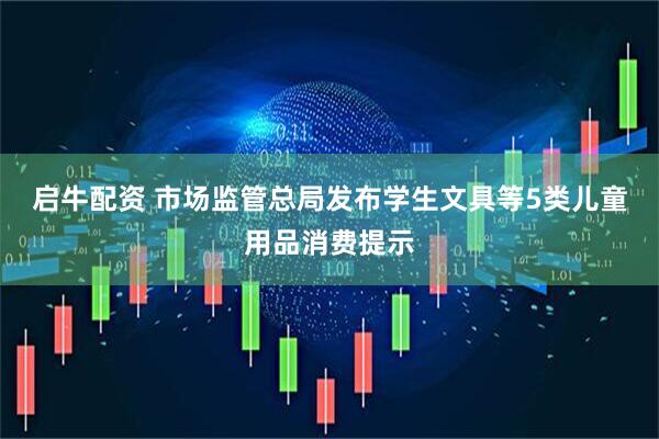 启牛配资 市场监管总局发布学生文具等5类儿童用品消费提示