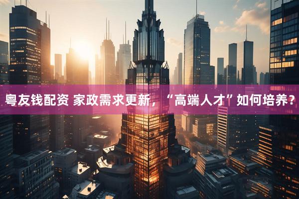 粤友钱配资 家政需求更新，“高端人才”如何培养？