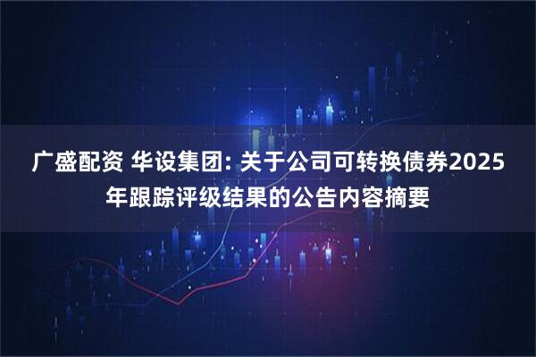 广盛配资 华设集团: 关于公司可转换债券2025年跟踪评级结果的公告内容摘要