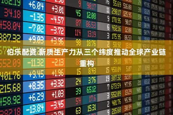 伯乐配资 新质生产力从三个纬度推动全球产业链重构