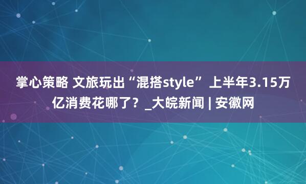 掌心策略 文旅玩出“混搭style” 上半年3.15万亿消费花哪了？_大皖新闻 | 安徽网