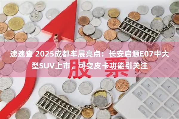 速速查 2025成都车展亮点：长安启源E07中大型SUV上市，可变皮卡功能引关注