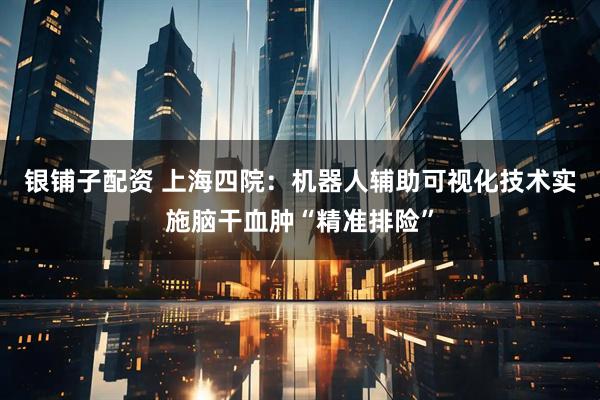 银铺子配资 上海四院：机器人辅助可视化技术实施脑干血肿“精准排险”