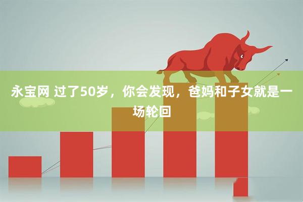 永宝网 过了50岁，你会发现，爸妈和子女就是一场轮回