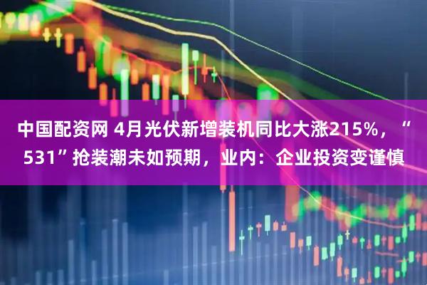 中国配资网 4月光伏新增装机同比大涨215%，“531”抢装潮未如预期，业内：企业投资变谨慎