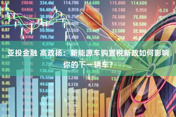 亚投金融 高政扬：新能源车购置税新政如何影响你的下一辆车？