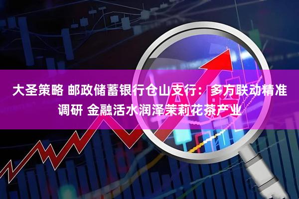 大圣策略 邮政储蓄银行仓山支行：多方联动精准调研 金融活水润泽茉莉花茶产业