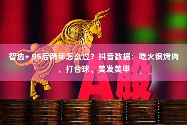智选+ 95后跨年怎么过？抖音数据：吃火锅烤肉、打台球、美发美甲