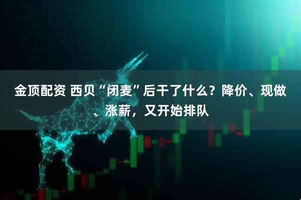 金顶配资 西贝“闭麦”后干了什么？降价、现做、涨薪，又开始排队