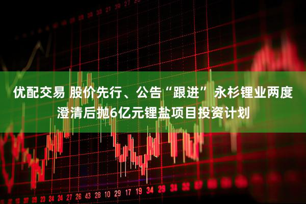 优配交易 股价先行、公告“跟进” 永杉锂业两度澄清后抛6亿元锂盐项目投资计划