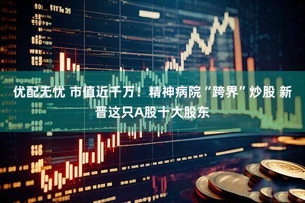 优配无忧 市值近千万!精神病院“跨界”炒股 新晋这只A股十大股东