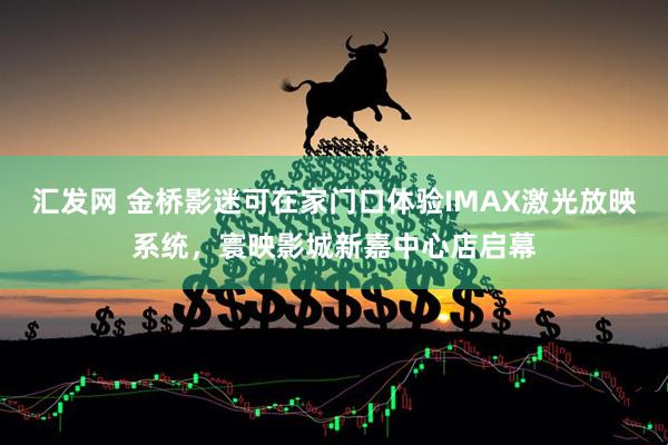 汇发网 金桥影迷可在家门口体验IMAX激光放映系统，寰映影城新嘉中心店启幕
